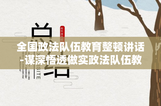 全国政法队伍教育整顿讲话-谋深悟透做实政法队伍教育整顿决策部署（全国政法队伍教育整顿重要讲话）