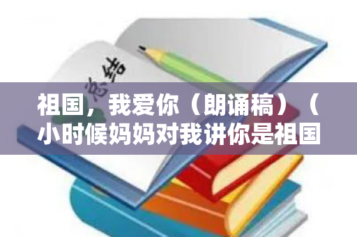 祖国，我爱你（朗诵稿）（小时候妈妈对我讲你是祖国的未来）