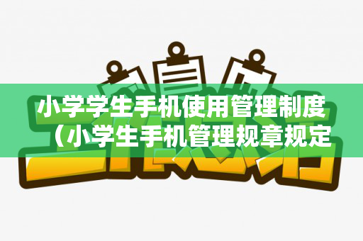 小学学生手机使用管理制度（小学生手机管理规章规定）