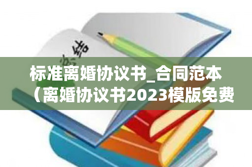 标准离婚协议书_合同范本（离婚协议书2023模版免费）