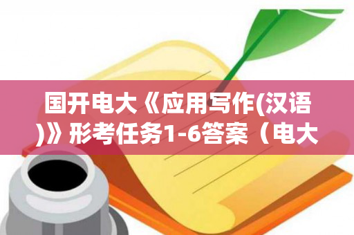 国开电大《应用写作(汉语)》形考任务1-6答案（电大应用写作(汉语)形考任务6）