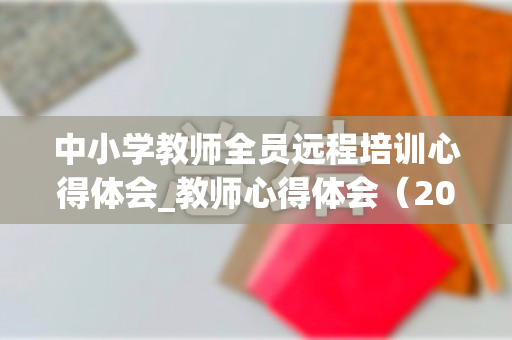 中小学教师全员远程培训心得体会_教师心得体会（2021中小学教师全员远程培训）