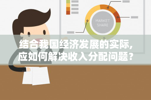 结合我国经济发展的实际,应如何解决收入分配问题？处理效率与公平之间的关系？（如何看待经济发展中的收入分配差距问题）