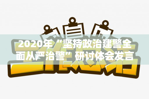 2020年“坚持政治建警全面从严治警”研讨体会发言稿范文两篇（坚持政治建警全面从严治警研讨材料范文）