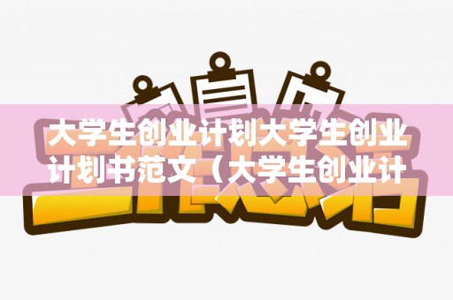 大学生创业计划大学生创业计划书范文（大学生创业计划模版）