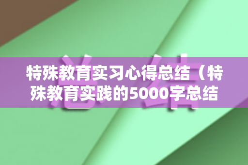特殊教育实习心得总结（特殊教育实践的5000字总结）