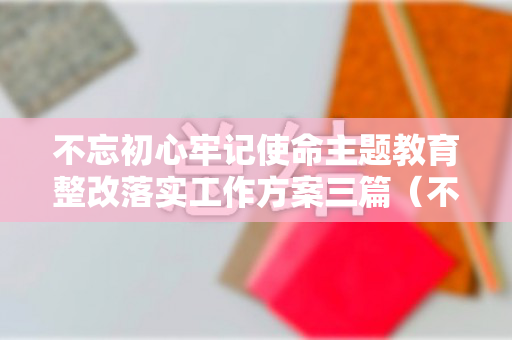 不忘初心牢记使命主题教育整改落实工作方案三篇（不忘初心牢记使命主题教育整改落实工作报告）