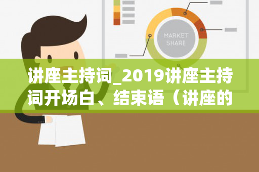 讲座主持词_2019讲座主持词开场白、结束语（讲座的主持人开场白台词）