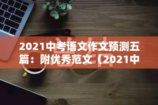 2021中考语文作文预测五篇：附优秀范文（2021中考语文满分作文）