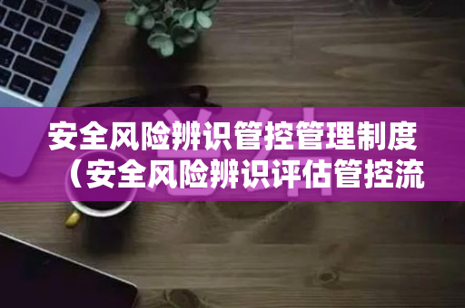安全风险辨识管控管理制度（安全风险辨识评估管控流程）