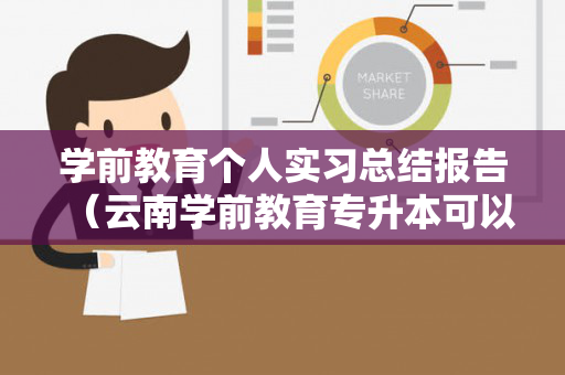 学前教育个人实习总结报告（云南学前教育专升本可以升哪些学校）