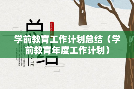 学前教育工作计划总结（学前教育年度工作计划）
