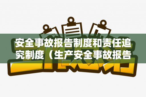 安全事故报告制度和责任追究制度（生产安全事故报告应当包括哪些内容）