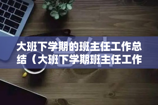 大班下学期的班主任工作总结（大班下学期班主任工作总结2020）