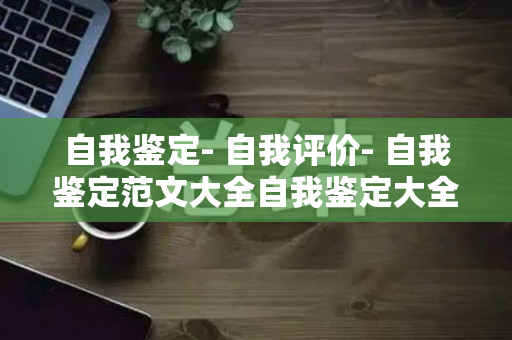 自我鉴定- 自我评价- 自我鉴定范文大全自我鉴定大全（自我鉴定表模板范文）