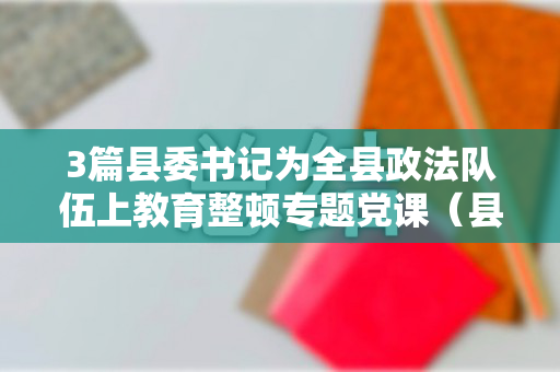 3篇县委书记为全县政法队伍上教育整顿专题党课（县委书记开展政法队伍教育）