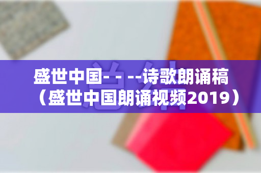 盛世中国- - --诗歌朗诵稿（盛世中国朗诵视频2019）