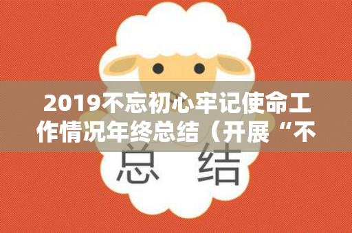 2019不忘初心牢记使命工作情况年终总结（开展“不忘初心,牢记使命”）