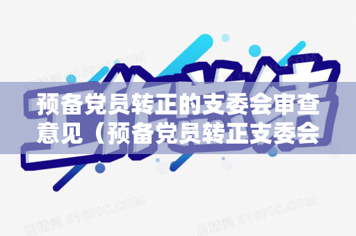 预备党员转正的支委会审查意见（预备党员转正支委会审查报告）