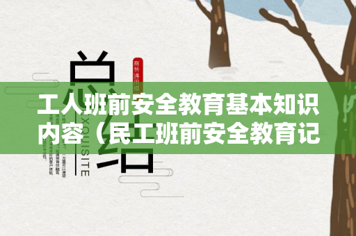 工人班前安全教育基本知识内容（民工班前安全教育记录内容）