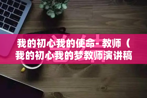 我的初心我的使命- 教师（我的初心我的梦教师演讲稿）