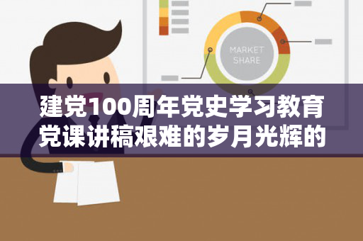 建党100周年党史学习教育党课讲稿艰难的岁月光辉的历程（百年党史的艰辛与辉煌）