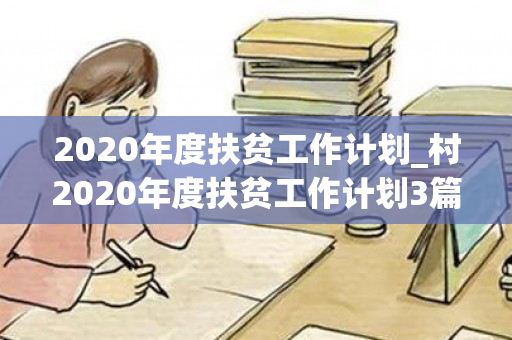 2020年度扶贫工作计划_村2020年度扶贫工作计划3篇（2020年村扶贫工作方案）