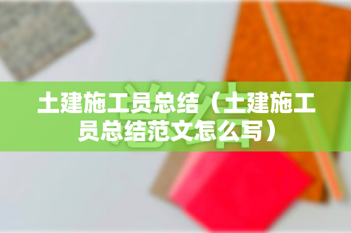 土建施工员总结（土建施工员总结范文怎么写）