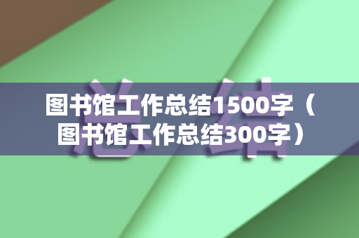 图书馆工作总结1500字（图书馆工作总结300字）