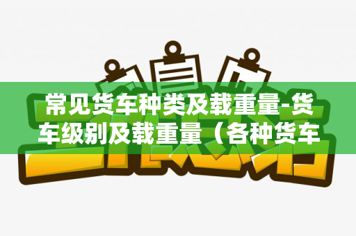 常见货车种类及载重量-货车级别及载重量（各种货车规格一览表）