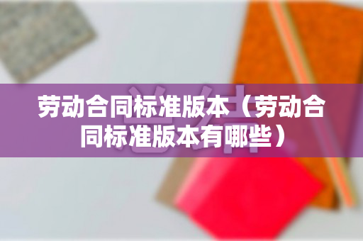 劳动合同标准版本（劳动合同标准版本有哪些）