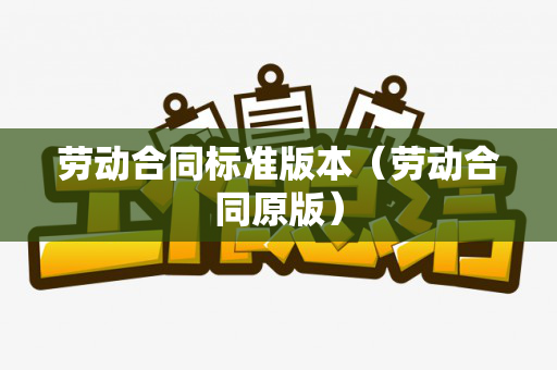 劳动合同标准版本（劳动合同原版）