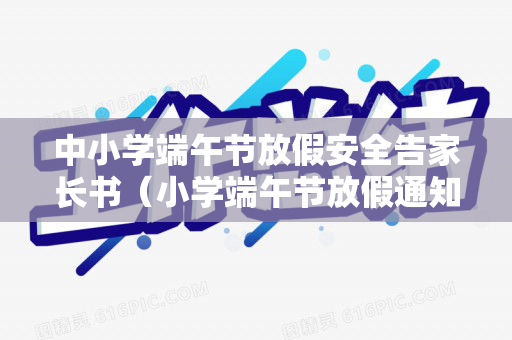 中小学端午节放假安全告家长书（小学端午节放假通知及安全）