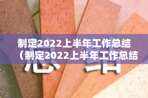 制定2022上半年工作总结（制定2022上半年工作总结会议记录）
