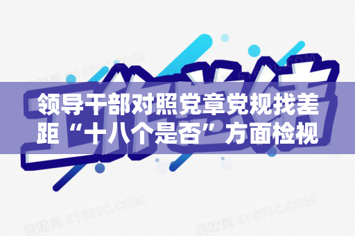 领导干部对照党章党规找差距“十八个是否”方面检视分析材料（对照党章党规找差距时产生这些问题的原因）