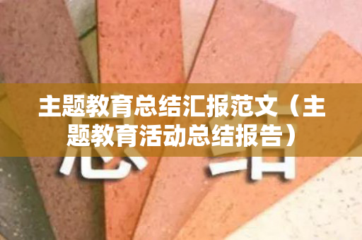 主题教育总结汇报范文（主题教育活动总结报告）