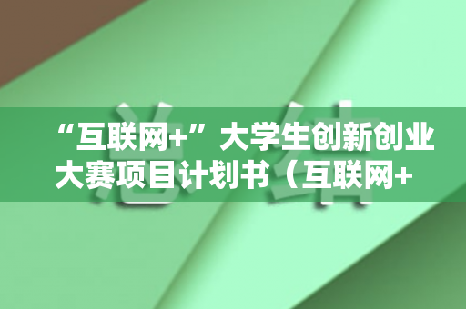 “互联网+”大学生创新创业大赛项目计划书（互联网+大学生创新大赛活动策划方案规划书范文）