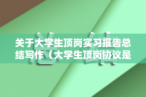 关于大学生顶岗实习报告总结写作（大学生顶岗协议是什么）