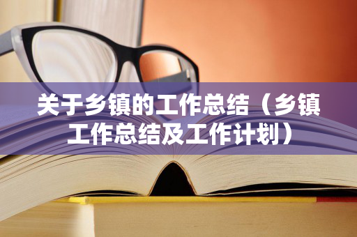 关于乡镇的工作总结（乡镇工作总结及工作计划）