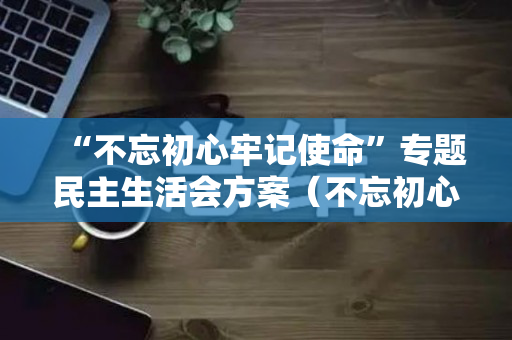 “不忘初心牢记使命”专题民主生活会方案（不忘初心牢记使命内容）