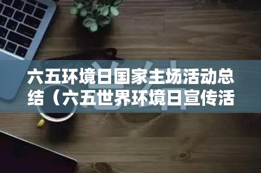六五环境日国家主场活动总结（六五世界环境日宣传活动方案）