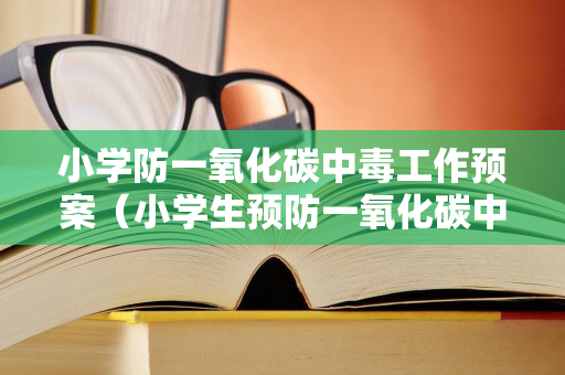 小学防一氧化碳中毒工作预案（小学生预防一氧化碳中毒安全教育教案）