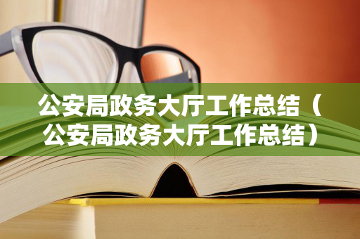 公安局政务大厅工作总结（公安局政务大厅工作总结）