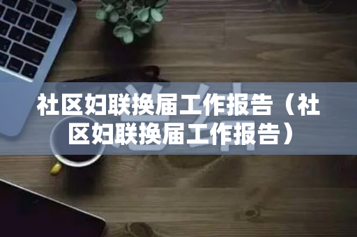 社区妇联换届工作报告（社区妇联换届工作报告）