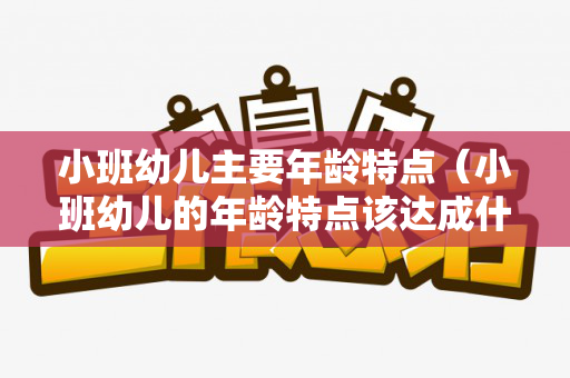 小班幼儿主要年龄特点（小班幼儿的年龄特点该达成什么目标）