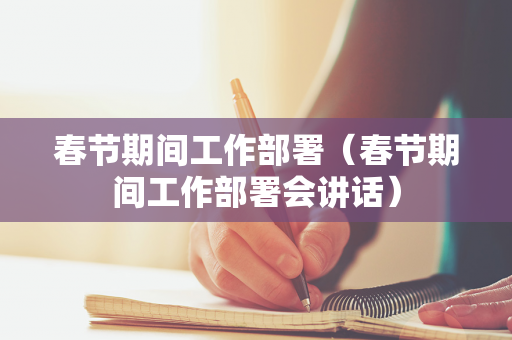 春节期间工作部署（春节期间工作部署会讲话）