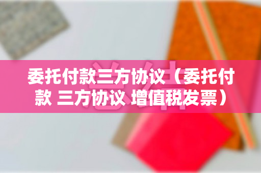 委托付款三方协议（委托付款 三方协议 增值税发票）