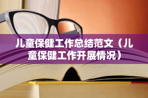 儿童保健工作总结范文（儿童保健工作开展情况）