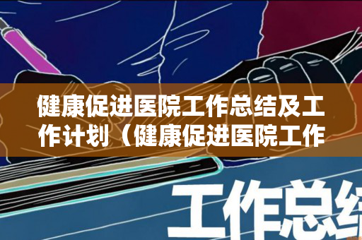 健康促进医院工作总结及工作计划（健康促进医院工作推进会）