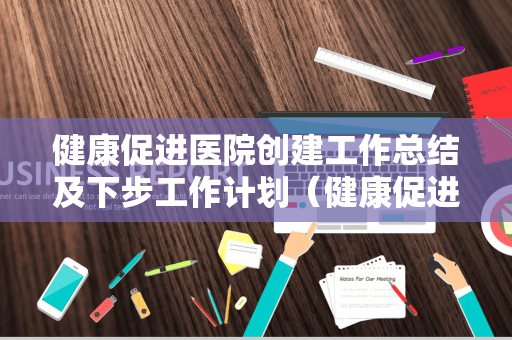 健康促进医院创建工作总结及下步工作计划（健康促进医院创建工作总结及下步工作计划怎么写）